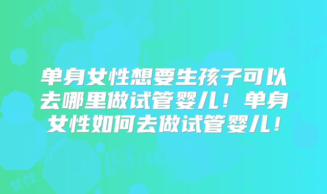 单身女性想要生孩子可以去哪里做试管婴儿！单身女性如何去做试管婴儿！