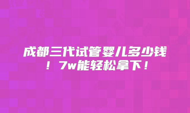 成都三代试管婴儿多少钱！7w能轻松拿下！