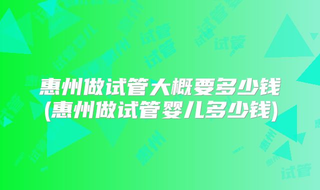 惠州做试管大概要多少钱(惠州做试管婴儿多少钱)