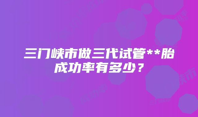 三门峡市做三代试管**胎成功率有多少？