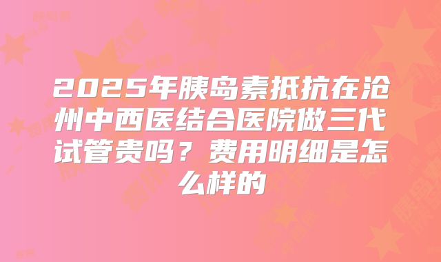 2025年胰岛素抵抗在沧州中西医结合医院做三代试管贵吗？费用明细是怎么样的