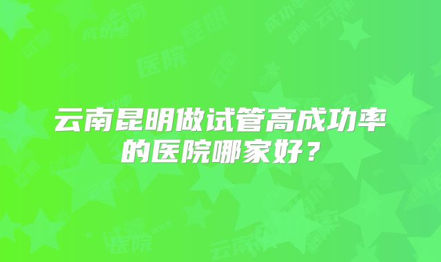 云南昆明做试管高成功率的医院哪家好?