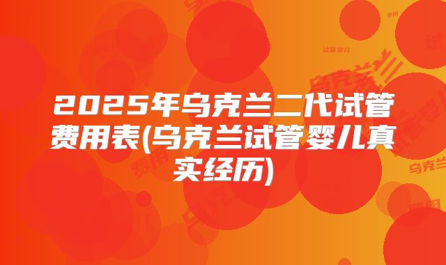 2025年乌克兰二代试管费用表(乌克兰试管婴儿真实经历)