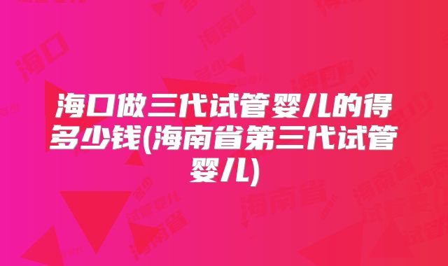 海口做三代试管婴儿的得多少钱(海南省第三代试管婴儿)