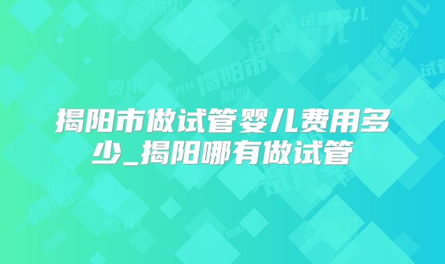 揭阳市做试管婴儿费用多少_揭阳哪有做试管