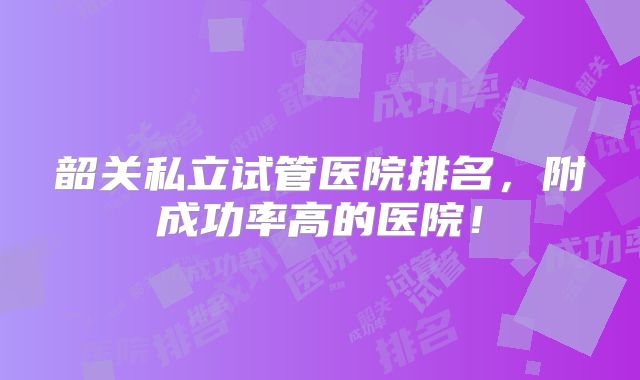 韶关私立试管医院排名,附成功率高的医院!