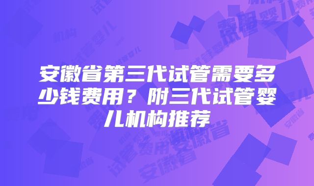 安徽省第三代试管需要多少钱费用？附三代试管婴儿机构推荐