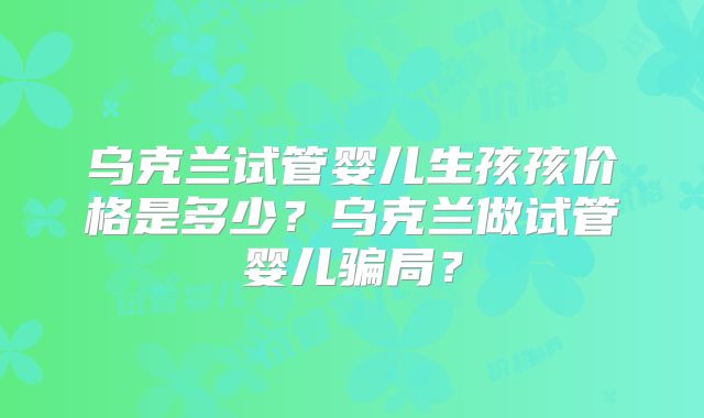 乌克兰试管婴儿生孩孩价格是多少?乌克兰做试管婴儿骗局?