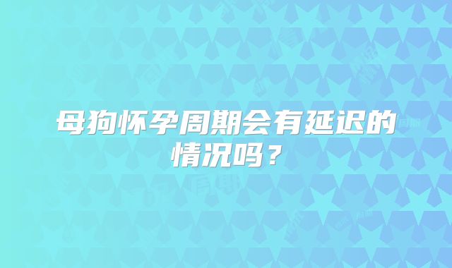 母狗怀孕周期会有延迟的情况吗？