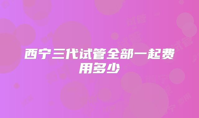 西宁三代试管全部一起费用多少