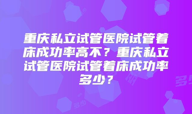 重庆私立试管医院试管着床成功率高不?重庆私立试管医院试管着床成功率多少?