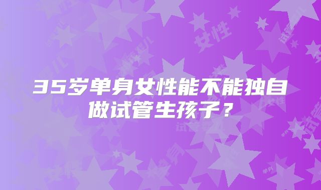 35岁单身女性能不能独自做试管生孩子？