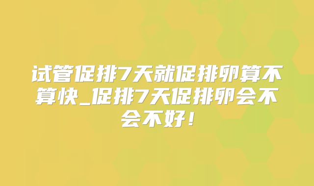 试管促排7天就促排卵算不算快_促排7天促排卵会不会不好！