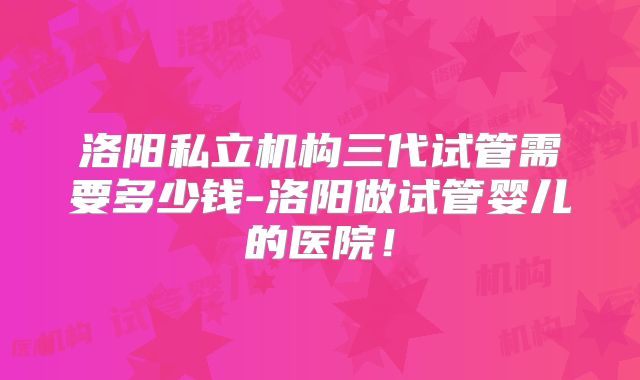 洛阳私立机构三代试管需要多少钱-洛阳做试管婴儿的医院！