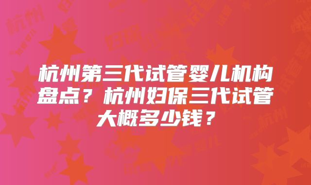 杭州第三代试管婴儿机构盘点？杭州妇保三代试管大概多少钱？