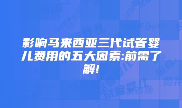 影响马来西亚三代试管婴儿费用的五大因素:前需了解!