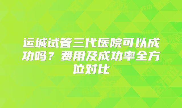 运城试管三代医院可以成功吗？费用及成功率全方位对比
