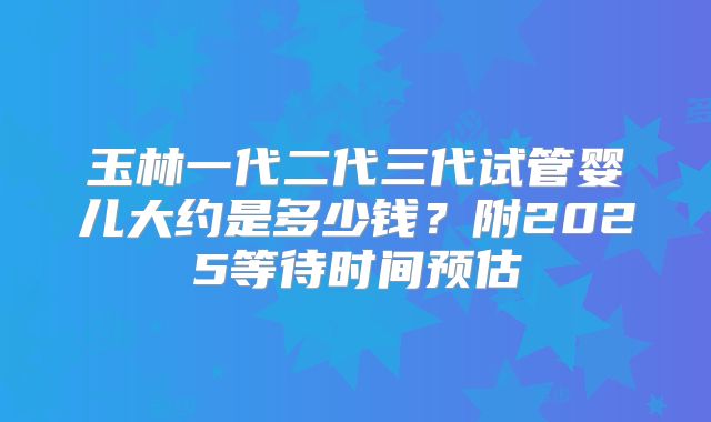 玉林一代二代三代试管婴儿大约是多少钱？附2025等待时间预估