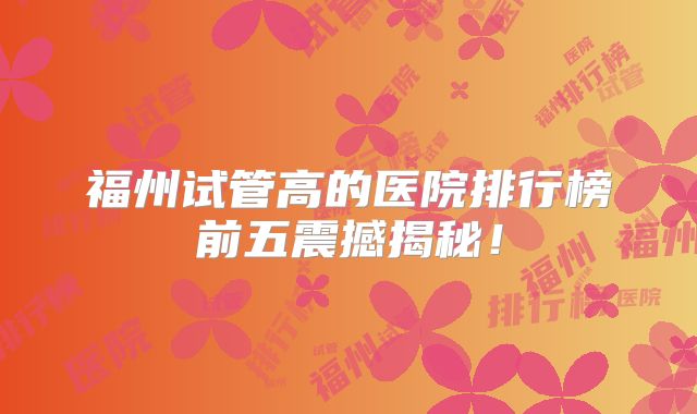 福州试管高的医院排行榜前五震撼揭秘!