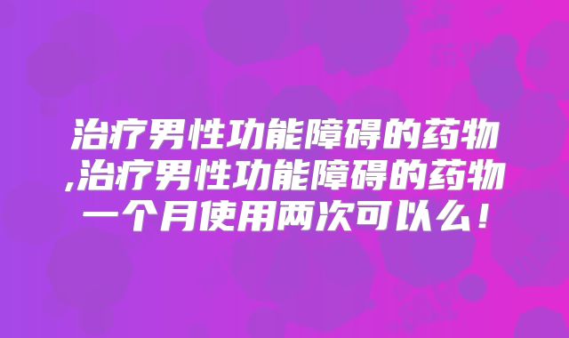 治疗男性功能障碍的药物,治疗男性功能障碍的药物一个月使用两次可以么!