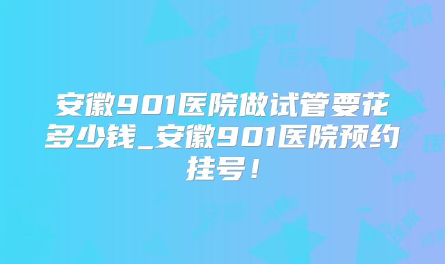 安徽901医院做试管要花多少钱_安徽901医院预约挂号！