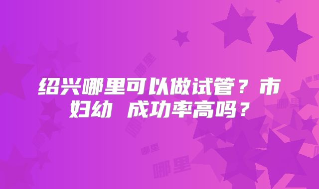 绍兴哪里可以做试管？市妇幼 成功率高吗？