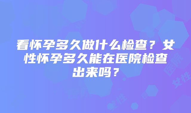 看怀孕多久做什么检查？女性怀孕多久能在医院检查出来吗？