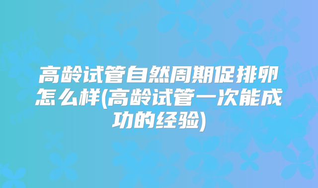 高龄试管自然周期促排卵怎么样(高龄试管一次能成功的经验)