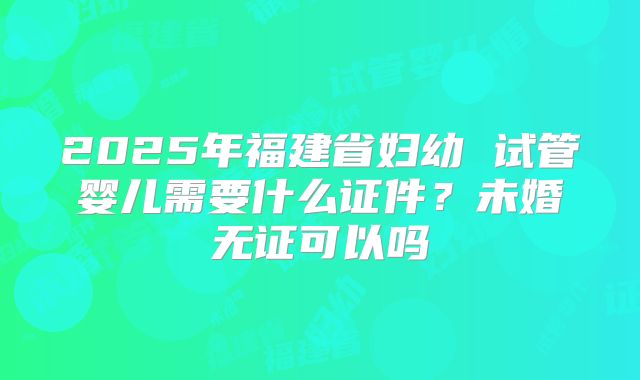 2025年福建省妇幼 试管婴儿需要什么证件?未婚无证可以吗