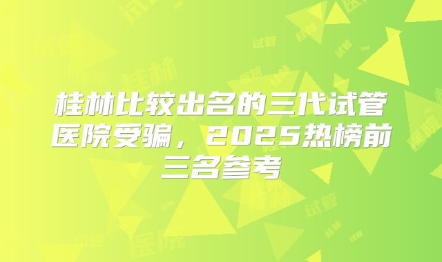 桂林比较出名的三代试管医院受骗，2025热榜前三名参考