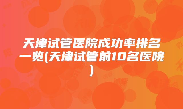 天津试管医院成功率排名一览(天津试管前10名医院)