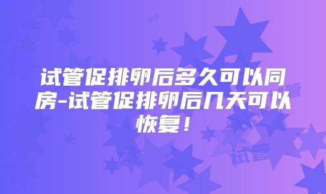 试管促排卵后多久可以同房-试管促排卵后几天可以恢复!