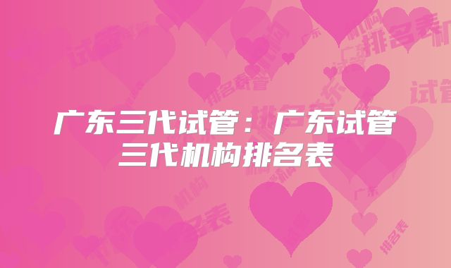 广东三代试管：广东试管三代机构排名表