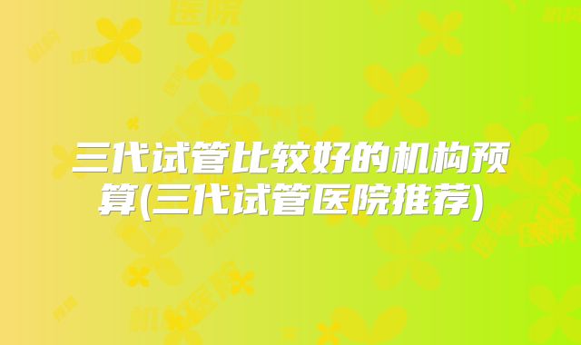 三代试管比较好的机构预算(三代试管医院推荐)
