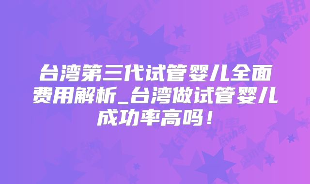 台湾第三代试管婴儿全面费用解析_台湾做试管婴儿成功率高吗！