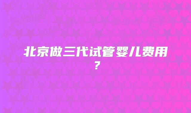 北京做三代试管婴儿费用?
