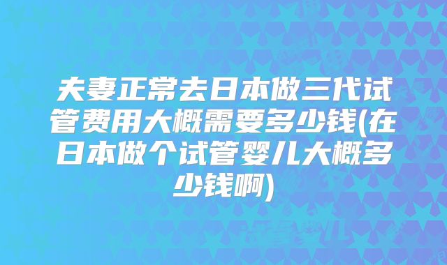 夫妻正常去日本做三代试管费用大概需要多少钱(在日本做个试管婴儿大概多少钱啊)