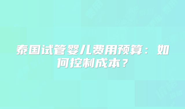 泰国试管婴儿费用预算：如何控制成本？