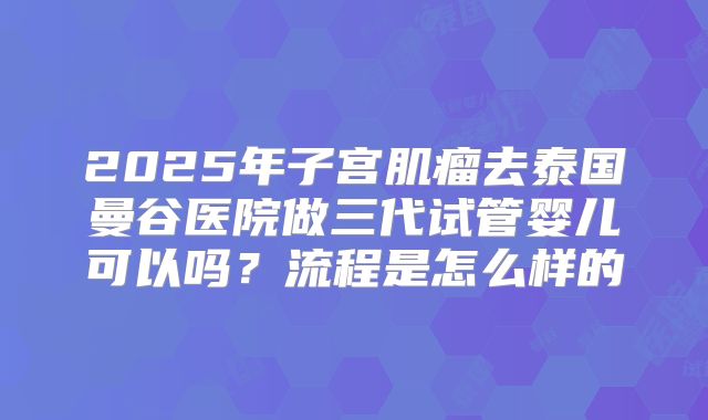 2025年子宫肌瘤去泰国曼谷医院做三代试管婴儿可以吗?流程是怎么样的