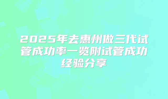 2025年去惠州做三代试管成功率一览附试管成功经验分享