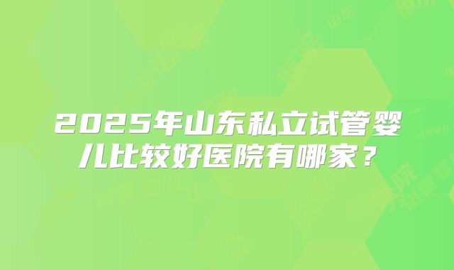 2025年山东私立试管婴儿比较好医院有哪家?