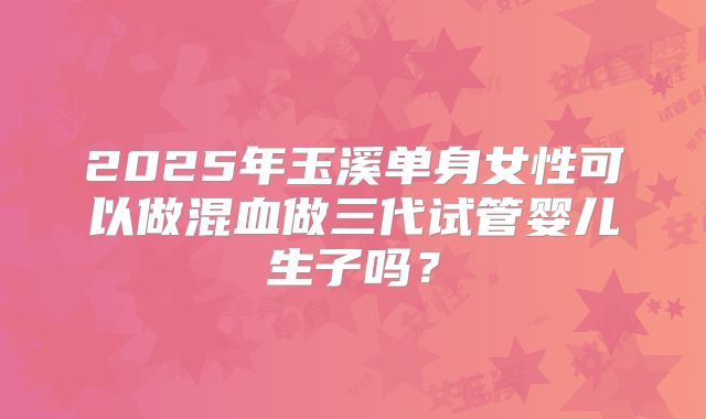 2025年玉溪单身女性可以做混血做三代试管婴儿生子吗？