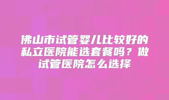 佛山市试管婴儿比较好的私立医院能选套餐吗？做试管医院怎么选择