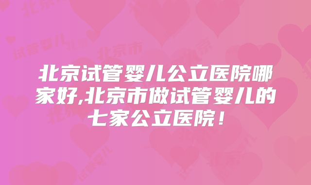 北京试管婴儿公立医院哪家好,北京市做试管婴儿的七家公立医院!