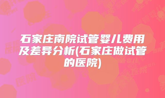 石家庄南院试管婴儿费用及差异分析(石家庄做试管的医院)