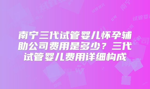 南宁三代试管婴儿怀孕辅助公司费用是多少?三代试管婴儿费用详细构成