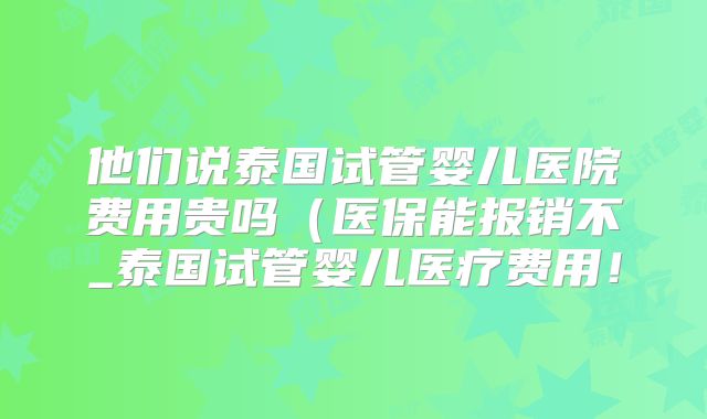 他们说泰国试管婴儿医院费用贵吗（医保能报销不_泰国试管婴儿医疗费用！