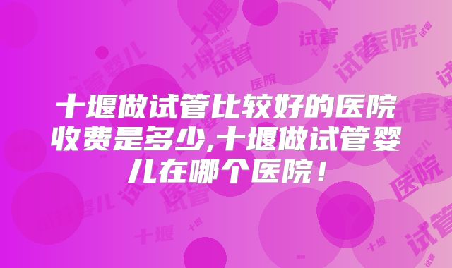 十堰做试管比较好的医院收费是多少,十堰做试管婴儿在哪个医院！