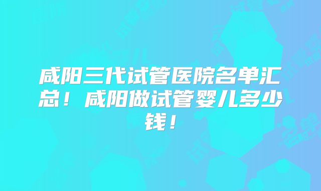 咸阳三代试管医院名单汇总!咸阳做试管婴儿多少钱!