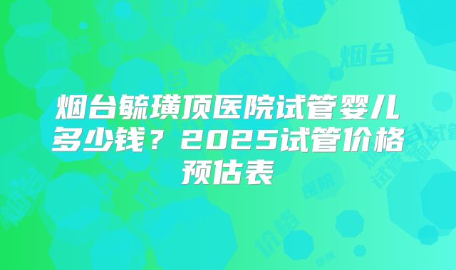 烟台毓璜顶医院试管婴儿多少钱?2025试管价格预估表